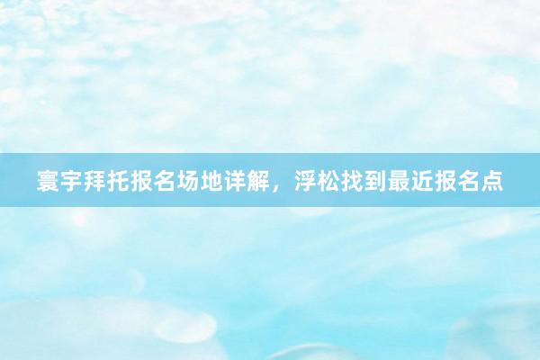 寰宇拜托报名场地详解,浮松找到最近报名点