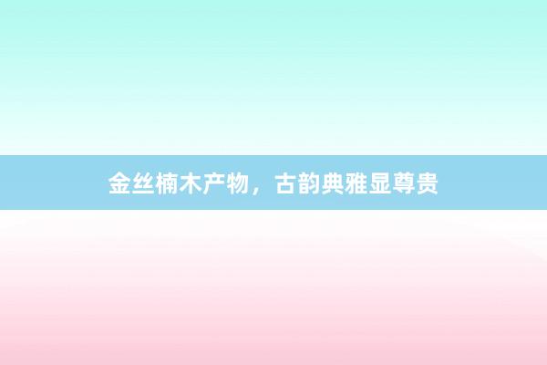 金丝楠木产物,古韵典雅显尊贵